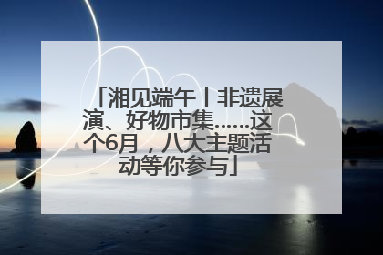 湘见端午丨非遗展演、好物市集……这个6月，八大主题活动等你参与