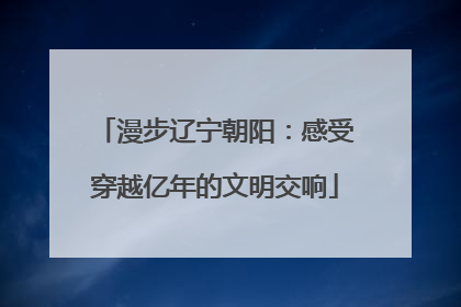 漫步辽宁朝阳：感受穿越亿年的文明交响