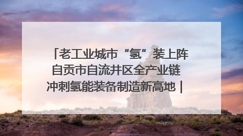 老工业城市“氢”装上阵 自贡市自流井区全产业链冲刺氢能装备制造新高地｜美好生活有“盐”味