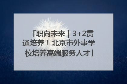 职向未来｜3+2贯通培养！北京市外事学校培养高端服务人才