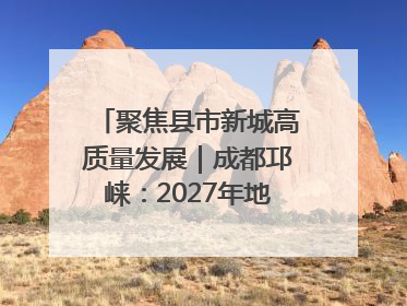 聚焦县市新城高质量发展｜成都邛崃：2027年地区生产总值突破550亿元、建成五百亿级园区