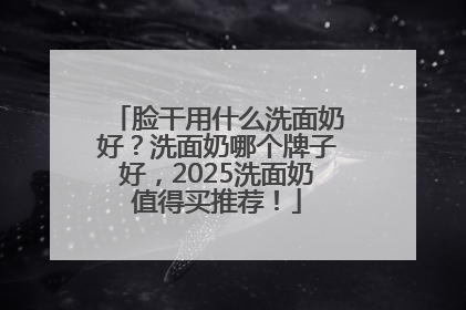 脸干用什么洗面奶好？洗面奶哪个牌子好，2025洗面奶值得买推荐！