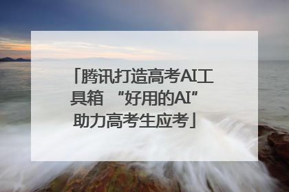 腾讯打造高考AI工具箱 “好用的AI”助力高考生应考