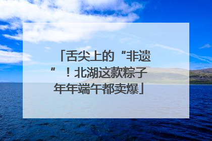 舌尖上的“非遗”！北湖这款粽子年年端午都卖爆