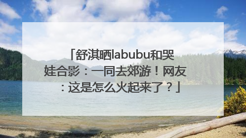 舒淇晒labubu和哭娃合影：一同去郊游！网友：这是怎么火起来了？