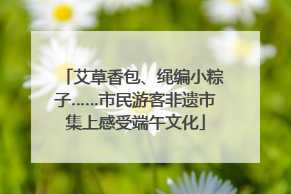 艾草香包、绳编小粽子……市民游客非遗市集上感受端午文化