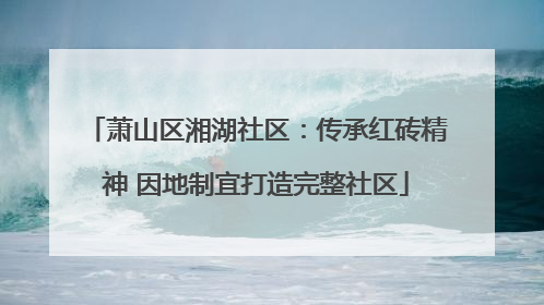 萧山区湘湖社区：传承红砖精神 因地制宜打造完整社区