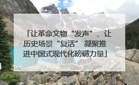 让革命文物“发声”、让历史场景“复活” 凝聚推进中国式现代化磅礴力量