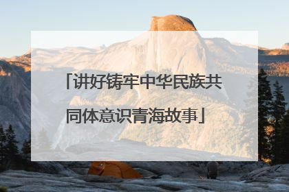 讲好铸牢中华民族共同体意识青海故事