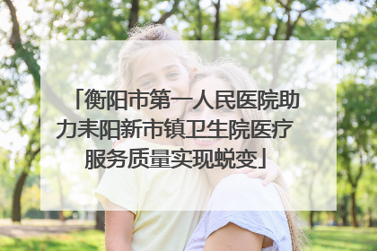 衡阳市第一人民医院助力耒阳新市镇卫生院医疗服务质量实现蜕变