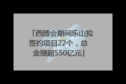 西博会期间乐山拟签约项目22个，总金额超550亿元