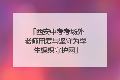 西安中考考场外 老师用爱与坚守为学生编织守护网