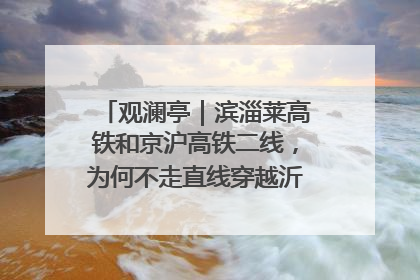 观澜亭｜滨淄莱高铁和京沪高铁二线，为何不走直线穿越沂蒙山腹地？