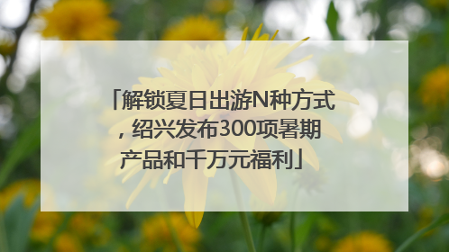 解锁夏日出游N种方式，绍兴发布300项暑期产品和千万元福利