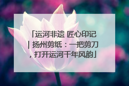 运河非遗 匠心印记｜扬州剪纸：一把剪刀，打开运河千年风韵