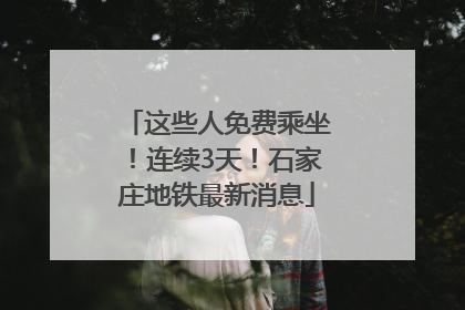 这些人免费乘坐！连续3天！石家庄地铁最新消息