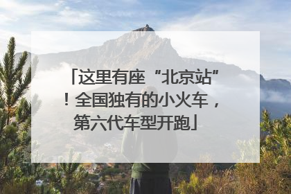 这里有座“北京站”！全国独有的小火车，第六代车型开跑