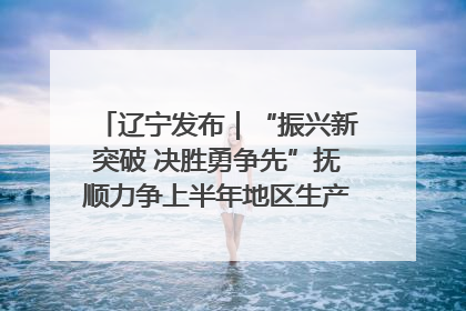 辽宁发布｜“振兴新突破 决胜勇争先”抚顺力争上半年地区生产总值增长7%左右