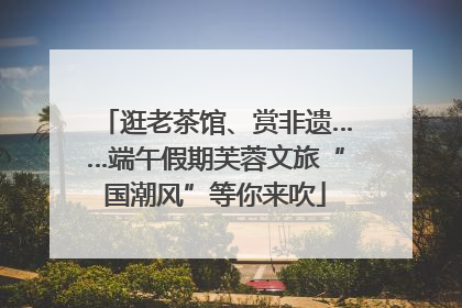 逛老茶馆、赏非遗……端午假期芙蓉文旅“国潮风”等你来吹