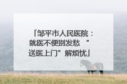 邹平市人民医院：就医不便别发愁 “送医上门”解烦忧