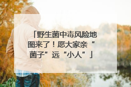 野生菌中毒风险地图来了！愿大家亲“菌子”远“小人”