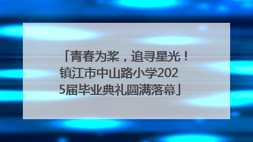 青春为桨，追寻星光！镇江市中山路小学2025届毕业典礼圆满落幕