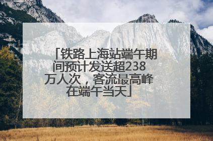 铁路上海站端午期间预计发送超238万人次，客流最高峰在端午当天