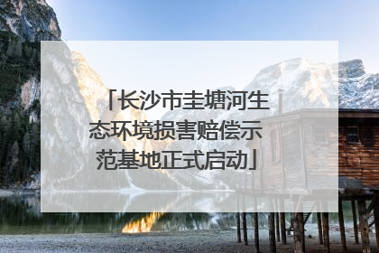长沙市圭塘河生态环境损害赔偿示范基地正式启动