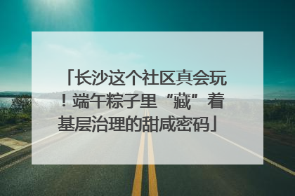 长沙这个社区真会玩！端午粽子里“藏”着基层治理的甜咸密码