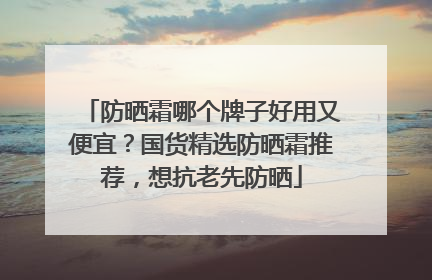 防晒霜哪个牌子好用又便宜？国货精选防晒霜推荐，想抗老先防晒