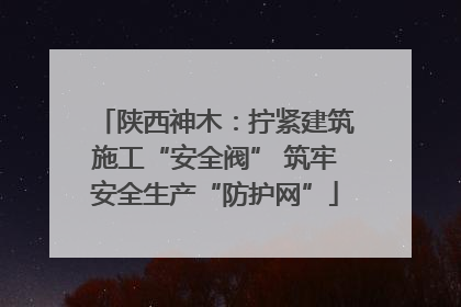 陕西神木：拧紧建筑施工“安全阀” 筑牢安全生产“防护网”