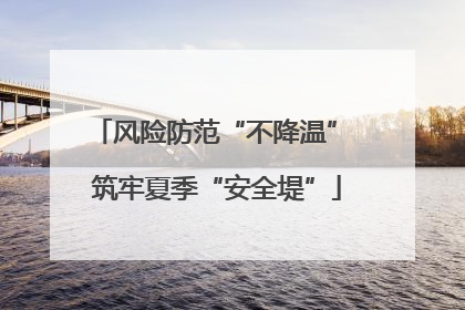风险防范“不降温” 筑牢夏季“安全堤”