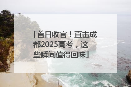 首日收官！直击成都2025高考，这些瞬间值得回味