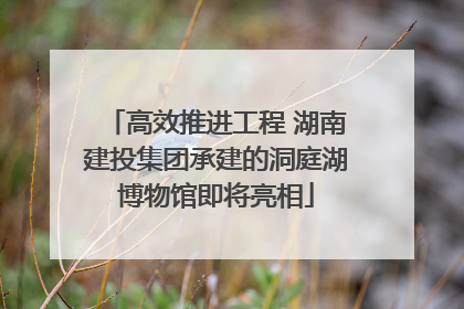 高效推进工程 湖南建投集团承建的洞庭湖博物馆即将亮相