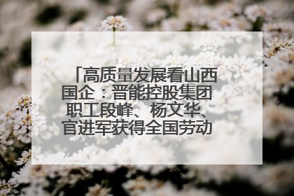 高质量发展看山西国企：晋能控股集团职工段峰、杨文华、官进军获得全国劳动模范荣誉称号