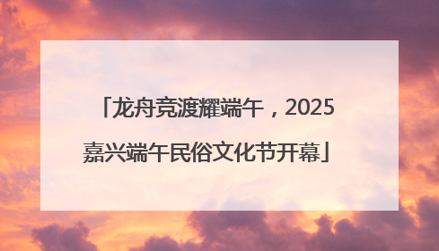 龙舟竞渡耀端午，2025嘉兴端午民俗文化节开幕