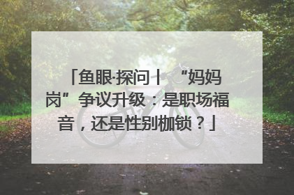 鱼眼·探问丨 “妈妈岗”争议升级：是职场福音，还是性别枷锁？