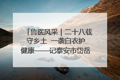 鲁医风采｜二十八载守乡土  一袭白衣护健康——记泰安市岱岳区满庄镇卫生院院长、主任医师张宝喜