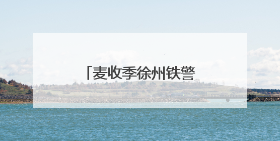 麦收季徐州铁警田间地头话安全