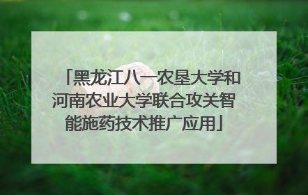 黑龙江八一农垦大学和河南农业大学联合攻关智能施药技术推广应用