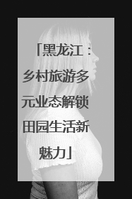 黑龙江：乡村旅游多元业态解锁田园生活新魅力