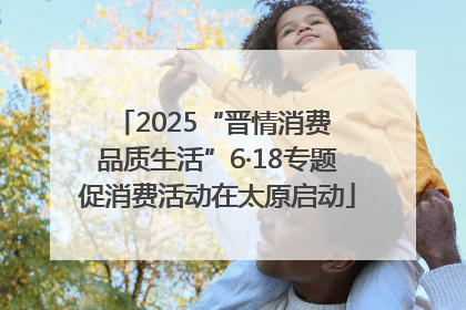 2025“晋情消费 品质生活”6·18专题促消费活动在太原启动