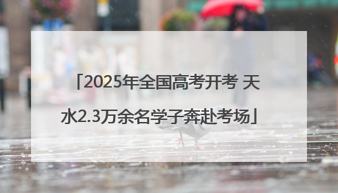 2025年全国高考开考 天水2.3万余名学子奔赴考场