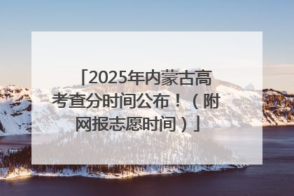 2025年内蒙古高考查分时间公布！（附网报志愿时间）
