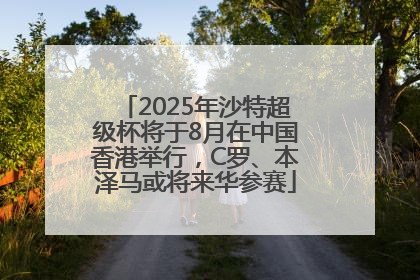 2025年沙特超级杯将于8月在中国香港举行，C罗、本泽马或将来华参赛