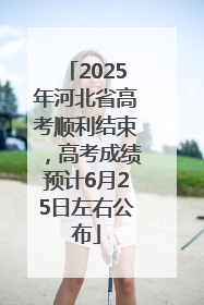 2025年河北省高考顺利结束，高考成绩预计6月25日左右公布