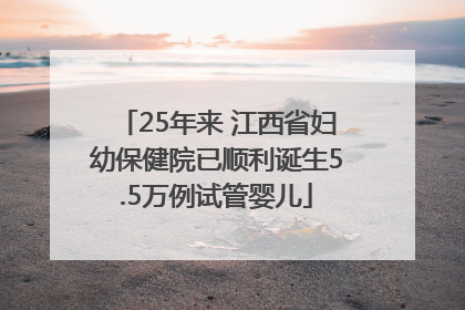 25年来 江西省妇幼保健院已顺利诞生5.5万例试管婴儿