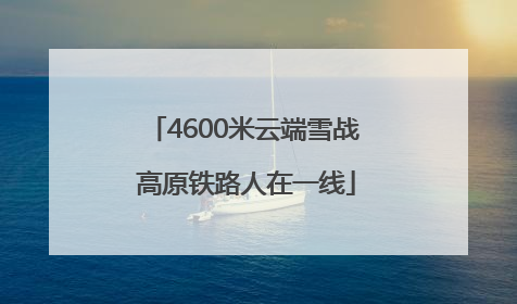 4600米云端雪战 高原铁路人在一线